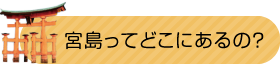 宮島ってどこにあるの？